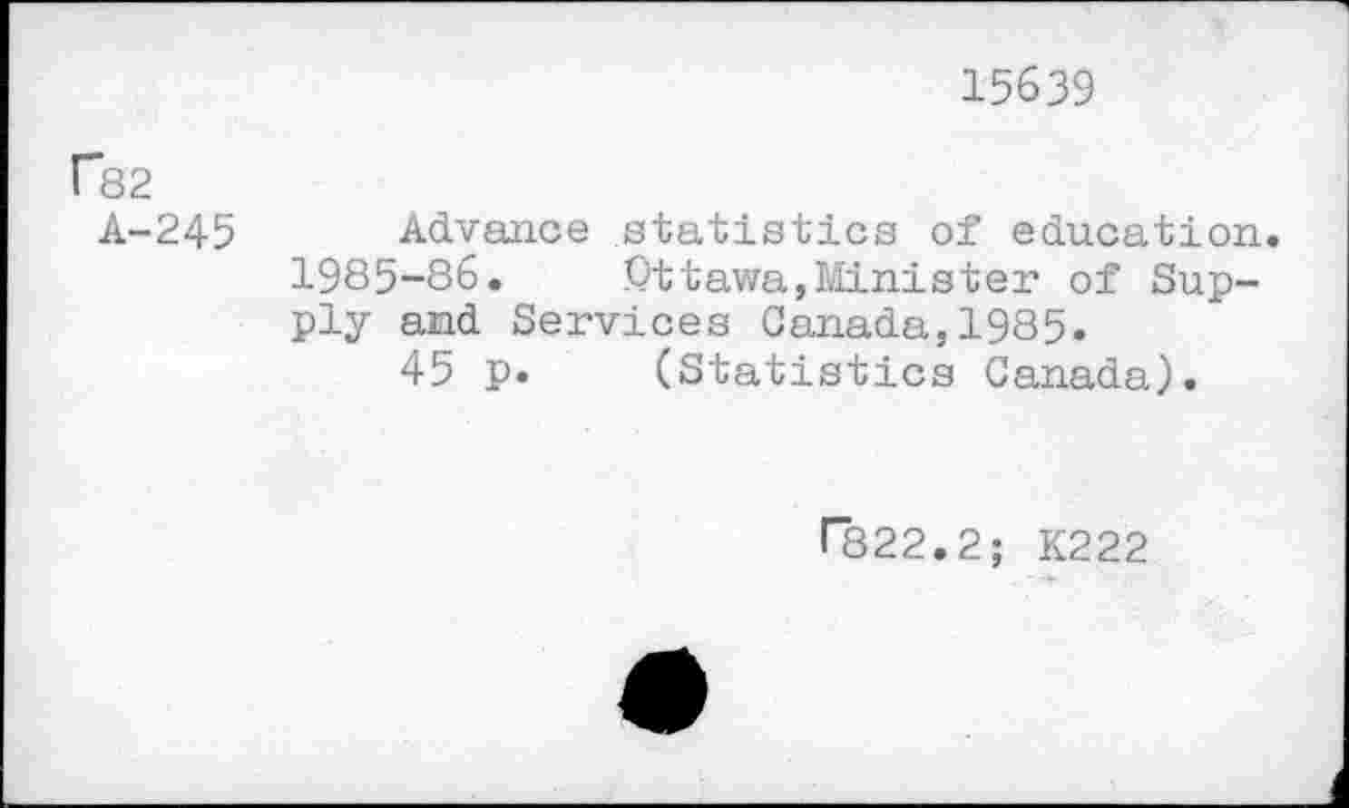 ﻿15639
P82
A-245 Advance statistics of education. 1985-86. Ottawa,Minister of Supply and Services Canada,1985.
45 p. (Statistics Canada).
r822.2; K222